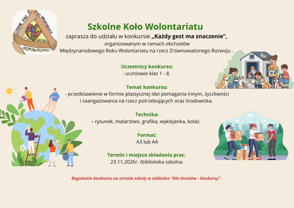 Szkolne Koło Wolontariatu zaprasza do udziału w konkursie „Każdy gest ma znaczenie”, organizowanym w ramach obchodów Międzynarodowego Roku Wolontariatu na rzecz Zrównoważonego Rozwoju .  Uczestnicy konkursu:  - uczniowie klas 1 - 8.  Temat konkursu:  - przedstawienie w formie plastycznej idei pomagania innym, życzliwości i zaangażowania na rzecz potrzebujących oraz środowiska.  Technika:  – rysunek, malarstwo, grafika, wyklejanka, kolaż.  Format:  A3 lub A4  Termin i miejsce składania prac:  23.11.2026r. /biblioteka szkolna  Regulamin konkursu na stronie szkoły w zakładce "Dla Uczniów - Konkursy".