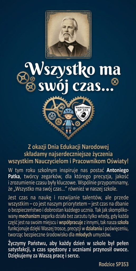 Z okazji Dnia Edukacji Narodowej składamy najserdeczniejsze życzenia wszystkim Nauczycielom i Pracownikom Oświaty!
W tym roku szkolnym inspiruje nas postać Antoniego Patka, twórcy zegarków, dla którego precyzja, jakość i zrozumienie czasu były kluczowe. Wspólnie przypominamy, że „Wszystko ma swój czas...” również w naszej szkole.
Jest czas na naukę i rozwijanie talentów, ale przede wszystkim – co jest naszym priorytetem – jest czas na dbanie o bezpieczeństwo i dobrostan każdego ucznia. Tak jak skomplikowany mechanizm zegarka działa bez zarzutu tylko wtedy, gdy każda część jest na swoim miejscu i współpracuje z innymi, tak nasza szkoła funkcjonuje dzięki Waszej trosce, precyzji w działaniu i poświęceniu, tworząc bezpieczne środowisko dla młodych umysłów.
Życzymy Państwu, aby każdy dzień w szkole był pełen satysfakcji, a czas spędzony z uczniami przynosił owoce. Dziękujemy za Waszą pracę i serce.
Rodzice SP353